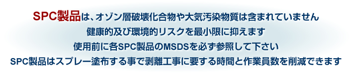 SPC製品は、オゾン層破壊化合物や大気汚染物質は含まれていません健康的及び環境的リスクを最小限に抑えます使用前に各SPC製品のMSDSを必ず参照して下さいSPC製品はスプレー塗布する事で剥離工事に要する時間と作業員数を削減できます